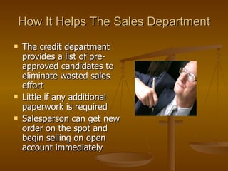 How It Helps The Sales Department The credit department provides a list of pre-approved candidates to eliminate wasted sales effort Little if any additional paperwork is required Salesperson can get new order on the spot and begin selling on open account immediately 