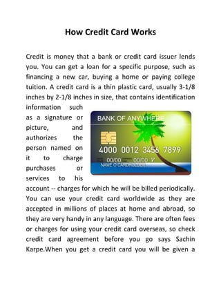 How Credit Card Works
Credit is money that a bank or credit card issuer lends
you. You can get a loan for a specific purpose, such as
financing a new car, buying a home or paying college
tuition. A credit card is a thin plastic card, usually 3-1/8
inches by 2-1/8 inches in size, that contains identification
information such
as a signature or
picture, and
authorizes the
person named on
it to charge
purchases or
services to his
account -- charges for which he will be billed periodically.
You can use your credit card worldwide as they are
accepted in millions of places at home and abroad, so
they are very handy in any language. There are often fees
or charges for using your credit card overseas, so check
credit card agreement before you go says Sachin
Karpe.When you get a credit card you will be given a
 
