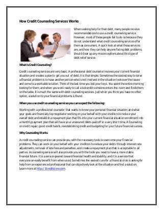 How Credit Counseling Services Works
When seeking help for their debt, many people receive
recommendations to use a credit counseling service.
However, most of these people fail to do so because they
do not understand what credit counseling services offer
them as consumers. A quick look at what these services
are, and how they can help anyone facing debt problems,
should clear up any misconceptions about this type of
debt relief service.
What Is Credit Counseling?
Credit counseling services are very basic. A professional debt counselor reviews your current financial
situation and creates a plan to get you out of debt. It is that simple. Sometimes the easiest way to solve
a financial problem is to have another person who is not involved in the situation look over the issues
and come to a workable solution. Think of the last time you lost your keys. You spent the entire morning
looking for them, and when you were ready to call a locksmith someone enters the room and finds them
on the table. It is much the same with debt counseling services. Just when you think you have no other
option, a solution to your financial problems is found.
When you use credit counseling services you can expect the following:
Working with a professional counselor that wants to know your personal financial situation and what
your goals are financially top negotiator working on your behalf with your creditors to reduce your
overall debt and establish a repayment plan that fits into your current financial situation enrollment into
a monthly payment plan that will have your unsecured debts paid off in a very short time. A Counseling
on credit repair, good credit habits, reestablishing credit and budgeting for your future financial success.
Why Counseling Works
A credit counseling service can provide you with the necessary tools to overcome your financial
problems. They can work on your behalf with your creditors to reduce your debts through interest rate
adjustments, removal of late fees and penalties, and create a repayment plan that is acceptable to all
parties. A counseling service will also provide you with the tools you need to have a more stable
financial future. It is a service geared toward financial health and stability, and it is a service that
everyone an easily benefit from when used. Sometimes the easiest cure for a financial crisis is asking for
help from an experienced professional that can objectively look at the situation and find a solution.
Learn more at http://3creditscore.com.

 