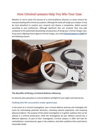Whether or not to retain the services of a criminal defence attorney is a basic concern for
everyone dealing with criminal accusations. Although the state will assign you a lawyer, it may
be more beneficial to conduct your research and choose a competitive, skilled counsel
according to your preferences. Although significant fees are involved, they may pale
compared to the potentially devastating consequences of losing your criminal charges case.
If you want a fighting chance against criminal charges, you need Criminal Lawyers in Delhi for
the following reasons:
An attorney who specialises in criminal defence will fight for your rights and interests by:
In the event of a criminal investigation, your criminal defence attorney will investigate the
scene by interviewing potential witnesses, reviewing relevant paperwork, and analysing
physical evidence. The purpose of the police investigation is to gather evidence that can be
utilised in a criminal prosecution, while the investigation by your defence counsel has a
different objective. As part of their investigation, Criminal Lawyers in Delhi will look for
contradictions, inconsistencies, gaps in the evidence, and other problems that could lead to
reasonable doubt.
 