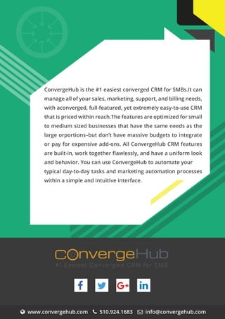 www.convergehub.com 510.924.1683 info@convergehub.com
nvergeHubOC
#1 Easiest Converged CRM for SMB
+
O
ConvergeHub is the #1 easiest converged CRM for SMBs.It can
manage all of your sales, marketing, support, and billing needs,
with aconverged, full-featured, yet extremely easy-to-use CRM
that is priced within reach.The features are optimized for small
to medium sized businesses that have the same needs as the
large orportions–but don’t have massive budgets to integrate
or pay for expensive add-ons. All ConvergeHub CRM features
are built-in, work together ﬂawlessly, and have a uniform look
and behavior. You can use ConvergeHub to automate your
typical day-to-day tasks and marketing automation processes
within a simple and intuitive interface.
 