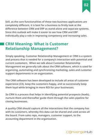 nvergeHubOC
02
Still, as the core functionalities of these two business applications are
completely different, it is best for a business to firstly look at the
difference between CRM and ERP as stand-alone and separate systems.
Since this outlook will make it easier to see how CRM and ERP
individually play a role in improving competency and increasing sales.
Simply speaking, Customer Relationship Management or CRM is a system
and process that is needed for a company’s interaction with potential and
current customers. When we talk about Customer Relationship
Management we generally talk about the CRM software, which is used for
organizing, automating and synchronizing marketing, sales and customer
support departments in an organization.
The CRM software has been developed to include all areas of customer
experience (CX), keep the customers happy, and so successively keep
them loyal while bringing in more ROI for your businesses.
So CRM is a process that helps in identifying potential prospects (leads),
nurture them and thereafter guide them through the sales pipeline for
closing businesses.
A quality CRM should capture all the interactions that the company has
with its customers, whereby this data can be shared and used across all
the board. From sales reps, managers, customer support, to the
accounting department in the organization.
CRM Meaning- What is Customer
Relationship Management?
 
