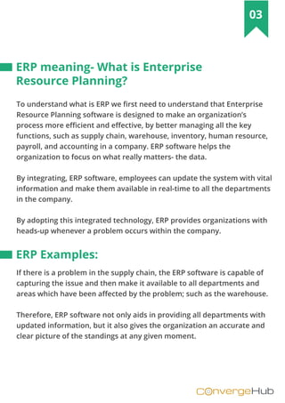 nvergeHubOC
03
To understand what is ERP we first need to understand that Enterprise
Resource Planning software is designed to make an organization’s
process more efficient and effective, by better managing all the key
functions, such as supply chain, warehouse, inventory, human resource,
payroll, and accounting in a company. ERP software helps the
organization to focus on what really matters- the data.
By integrating, ERP software, employees can update the system with vital
information and make them available in real-time to all the departments
in the company.
By adopting this integrated technology, ERP provides organizations with
heads-up whenever a problem occurs within the company.
If there is a problem in the supply chain, the ERP software is capable of
capturing the issue and then make it available to all departments and
areas which have been affected by the problem; such as the warehouse.
Therefore, ERP software not only aids in providing all departments with
updated information, but it also gives the organization an accurate and
clear picture of the standings at any given moment.
ERP meaning- What is Enterprise
Resource Planning?
ERP Examples:
 