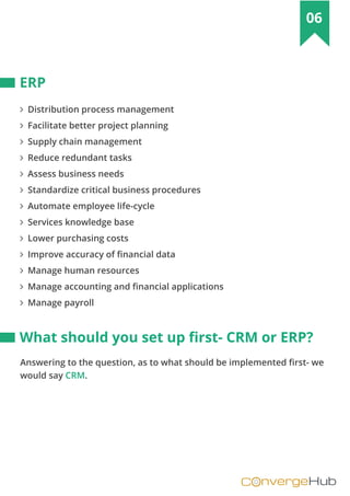 nvergeHubOC
06
∠ Distribution process management
∠ Facilitate better project planning
∠ Supply chain management
∠ Reduce redundant tasks
∠ Assess business needs
∠ Standardize critical business procedures
∠ Automate employee life-cycle
∠ Services knowledge base
∠ Lower purchasing costs
∠ Improve accuracy of financial data
∠ Manage human resources
∠ Manage accounting and financial applications
∠ Manage payroll
ERP
What should you set up ﬁrst- CRM or ERP?
Answering to the question, as to what should be implemented first- we
would say CRM.
 