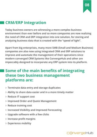 nvergeHubOC
08
Today business owners are witnessing a more complex business
environment than ever before and so more companies are now realizing
the need of CRM and ERP integration into one solution, for storing and
analyzing business data that is created with the “speed of light”.
Apart from big enterprises, many more SMB (Small and Medium Business)
companies are also now using integrated CRM and ERP solutions to
improve and automate the management of their operations since
modern converged CRM Systems like ConvergeHub and other are
impeccably designed to incorporate any ERP system into its platform.
∠ Terminate data entry and storage duplicates
∠ Ability to share data easier and in a more timely matter
∠ Reduce IT support cost
∠ Improved Order and Quote Management
∠ Reduce training cost
∠ Increased Visibility and Improved Forecasting
∠ Upgrade software with a few clicks
∠ Increase profit margins
∠ Experience mobility
CRM/ERP Integration
Some of the main beneﬁts of integrating
these two business management
platforms are:
 