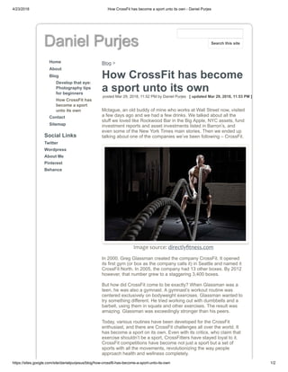 4/23/2018 How CrossFit has become a sport unto its own - Daniel Purjes
https://sites.google.com/site/danielpurjesus/blog/how-crossfit-has-become-a-sport-unto-its-own 1/2
Daniel Purjes
Home
About
Blog
Develop that eye:
Photography tips
for beginners
How CrossFit has
become a sport
unto its own
Contact
Sitemap
Social Links
Twitter
Wordpress
About Me
Pinterest
Behance
Blog >
How CrossFit has become
a sport unto its own
posted Mar 29, 2018, 11:52 PM by Daniel Purjes [ updated Mar 29, 2018, 11:53 PM ]
Mctague, an old buddy of mine who works at Wall Street now, visited
a few days ago and we had a few drinks. We talked about all the
stuff we loved like Rockwood Bar in the Big Apple, NYC assets, fund
investment reports and asset investments listed in Barron’s, and
even some of the New York Times main stories. Then we ended up
talking about one of the companies we’ve been following – CrossFit.
Image source: directlyﬁtness.com
In 2000, Greg Glassman created the company CrossFit. It opened
its first gym (or box as the company calls it) in Seattle and named it
CrossFit North. In 2005, the company had 13 other boxes. By 2012
however, that number grew to a staggering 3,400 boxes.
But how did CrossFit come to be exactly? When Glassman was a
teen, he was also a gymnast. A gymnast’s workout routine was
centered exclusively on bodyweight exercises. Glassman wanted to
try something different. He tried working out with dumbbells and a
barbell, using them in squats and other exercises. The result was
amazing. Glassman was exceedingly stronger than his peers.
Today, various routines have been developed for the CrossFit
enthusiast, and there are CrossFit challenges all over the world. It
has become a sport on its own. Even with its critics, who claim that
exercise shouldn’t be a sport, CrossFitters have stayed loyal to it.
CrossFit competitions have become not just a sport but a set of
sports with all the movements, revolutionizing the way people
approach health and wellness completely.
Search this site
 