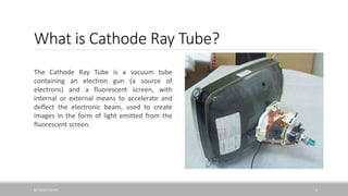 What is Cathode Ray Tube?
The Cathode Ray Tube is a vacuum tube
containing an electron gun (a source of
electrons) and a fluorescent screen, with
internal or external means to accelerate and
deflect the electronic beam, used to create
images in the form of light emitted from the
fluorescent screen.
8/7/2016 1:53 AM 3
 