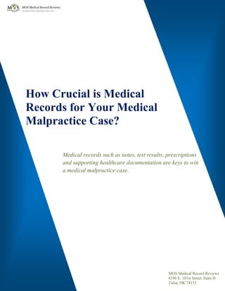 How Crucial is Medical
Records for Your Medical
Malpractice Case?
Medical records such as notes, test results, prescriptions
and supporting healthcare documentation are keys to win
a medical malpractice case.
MOS Medical Record Reviews
8596 E. 101st Street, Suite H
Tulsa, OK 74133
 