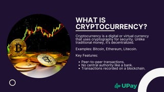WHAT IS
CRYPTOCURRENCY?
Cryptocurrency is a digital or virtual currency
that uses cryptography for security. Unlike
traditional money, it’s decentralized.
Examples: Bitcoin, Ethereum, Litecoin.
Key Features:
Peer-to-peer transactions.
No central authority like a bank.
Transactions recorded on a blockchain.
 