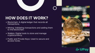 HOW DOES IT WORK?
Blockchain: A digital ledger that records all
transactions.
Mining: Validating transactions and adding them
to the blockchain.
Wallets: Digital tools to store and manage
cryptocurrency.
Public and Private Keys: Used to secure and
access funds.
 