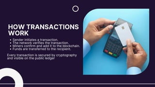 HOW TRANSACTIONS
WORK
Sender initiates a transaction.
The network verifies the transaction.
Miners confirm and add it to the blockchain.
Funds are transferred to the recipient.
Every transaction is secured by cryptography
and visible on the public ledger
 