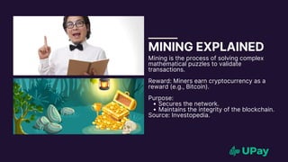 MINING EXPLAINED
Mining is the process of solving complex
mathematical puzzles to validate
transactions.
Reward: Miners earn cryptocurrency as a
reward (e.g., Bitcoin).
Purpose:
Secures the network.
Maintains the integrity of the blockchain.
Source: Investopedia.
 