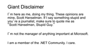 Giant Disclaimer
I’m here as me, doing my thing. These opinions are
mine, Scott Hanselman. If I say something stupid and
you’re a journalist, make sure to quote me as
“Scott Hanselman, Stupid Guy.”
I’m not the manager of anything important at Microsoft.
I am a member of the .NET Community. I care.
 
