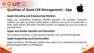 Qualities of Good CSR Management – Apple Inc.
Apple Educating and Empowering Workers
Apple has competitive employee benefits practices. For example, expectant
mothers can take up to four weeks before a delivery and up to 14 weeks after a
birth, while fathers and other non-birth parents are eligible for up to six weeks of
parental leave.
Apple and Gender Equality and Minorities
The company maintains 1:1 pay equity for gender, race and ethnicity globally
Apple Supporting Local Communities
Apple launched a 100-kilowatt rooftop solar project at an educational premise for
disadvantaged children in Philippines.
 