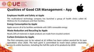 Qualities of Good CSR Management – Apple Inc.
Employee Health and Safety at Apple
The multinational technology company has launched a group of health clinics called AC
Wellness for its employees and their families.
Energy Consumption by Apple
Apple sources all of its facilities worldwide with 100% renewable energy
Waste Reduction and Recycling by Apple
Nearly 20% of materials in Apple products are made from recycled content
Carbon Emissions by Apple
The first company ever to be valued at $1 trillion has been carbon neutral for its own
operations since 2020. The tech giant is committed to reach total carbon neutrality
across its entire business, including the full life cycle of its products by 2030
 