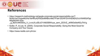 References
• https://research-methodology.net/apple-corporate-social-responsibility-csr/?
fbclid=IwY2xjawMUHa1leHRuA2FlbQIxMABicmlkETFIak1SUHFOVmhEM2h2VzVWAR5ATajr
MIgWfU6H-sQo-
_g_BZXviiMO83nj_V_LvvoLfLu0EuO1Vt60SBWvyw_aem_2D3VZ_JkR6Os9wNGuThl1g
• Kotler, P., & Lee, N. (2005). Corporate Social Responsibility: Doing the Most Good for
Company and Your Cause.
• https://www.nestle.com.ph/csv
 