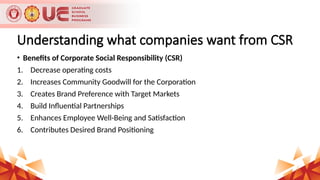 Understanding what companies want from CSR
• Benefits of Corporate Social Responsibility (CSR)
1. Decrease operating costs
2. Increases Community Goodwill for the Corporation
3. Creates Brand Preference with Target Markets
4. Build Influential Partnerships
5. Enhances Employee Well-Being and Satisfaction
6. Contributes Desired Brand Positioning
 