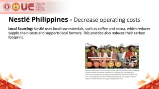 Nestlé Philippines - Decrease operating costs
Local Sourcing: Nestlé uses local raw materials, such as coffee and cocoa, which reduces
supply chain costs and supports local farmers. This practice also reduces their carbon
footprint.
 