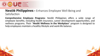 Nestlé Philippines - Enhances Employee Well-Being and
Satisfaction
Comprehensive Employee Programs: Nestlé Philippines offers a wide range of
employee benefits, including health insurance, career development opportunities, and
wellness programs. Their "Nestlé Wellness in the Workplace" program is designed to
help employees maintain a healthy lifestyle and work-life balance.
 
