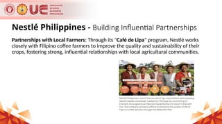 Nestlé Philippines - Building Influential Partnerships
Partnerships with Local Farmers: Through its "Café de Lipa" program, Nestlé works
closely with Filipino coffee farmers to improve the quality and sustainability of their
crops, fostering strong, influential relationships with local agricultural communities.
 