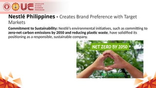 Nestlé Philippines - Creates Brand Preference with Target
Markets
Commitment to Sustainability: Nestlé’s environmental initiatives, such as committing to
zero-net carbon emissions by 2050 and reducing plastic waste, have solidified its
positioning as a responsible, sustainable company.
 