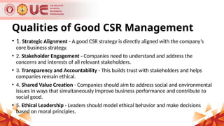 Qualities of Good CSR Management
• 1. Strategic Alignment - A good CSR strategy is directly aligned with the company’s
core business strategy.
• 2. Stakeholder Engagement - Companies need to understand and address the
concerns and interests of all relevant stakeholders.
• 3. Transparency and Accountability - This builds trust with stakeholders and helps
companies remain ethical.
• 4. Shared Value Creation - Companies should aim to address social and environmental
issues in ways that simultaneously improve business performance and contribute to
social good.
• 5. Ethical Leadership - Leaders should model ethical behavior and make decisions
based on moral principles.
 