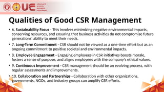Qualities of Good CSR Management
• 6. Sustainability Focus - This involves minimizing negative environmental impacts,
conserving resources, and ensuring that business activities do not compromise future
generations’ ability to meet their needs.
• 7. Long-Term Commitment - CSR should not be viewed as a one-time effort but as an
ongoing commitment to positive societal and environmental impacts.
• 8. Employee Engagement - Engaging employees in CSR initiatives boosts morale,
fosters a sense of purpose, and aligns employees with the company’s ethical values.
• 9. Continuous Improvement - CSR management should be an evolving process, with
regular assessments and improvements.
• 10. Collaboration and Partnerships - Collaboration with other organizations,
governments, NGOs, and industry groups can amplify CSR efforts.
 