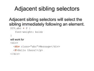 Adjacent sibling selectors
Adjacent sibling selectors will select the
sibling immediately following an element.
DIV.abc + P {
font-weight: bold;
}
will work for
<div>
<div class=“abc”>Message</div>
<P>Hello there!</p>
</div>
 