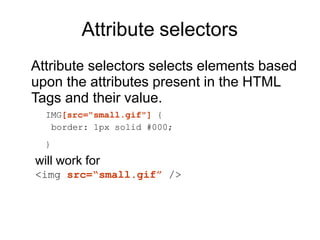 Attribute selectors
Attribute selectors selects elements based
upon the attributes present in the HTML
Tags and their value.
IMG[src="small.gif"] {
border: 1px solid #000;
}
will work for
<img src=“small.gif” />
 