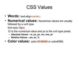 CSS Values
• Words: text-align:center;.
• Numerical values: Numerical values are usually
followed by a unit type.
font-size:12px;
12 is the numerical value and px is the unit type pixels.
– Absolute Values – in, pc, px, cm, mm, pt
– Relative Values – em, ex, %
• Color values: color:#336699 or color#369.
 