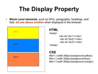 The Display Property
• Block Level elements, such as DIVs, paragraphs, headings, and
lists, sit one above another when displayed in the browser.
HTML
<body>
<div id=“div1”></div>
<div id=“div2”></div>
<div id=“div3”></div>
</body>
CSS
#div1 { width:300px;background:yellow;}
#div1 { width:300px;background:blue;}
#div1 { width:300px;background:orange;}
 