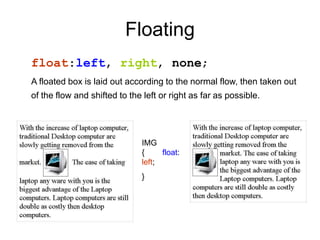 Floating
float:left, right, none;
A floated box is laid out according to the normal flow, then taken out
of the flow and shifted to the left or right as far as possible.
IMG
{
left;
}
float:
 
