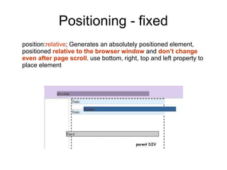 Positioning - fixed
position:relative; Generates an absolutely positioned element,
positioned relative to the browser window and don’t change
even after page scroll. use bottom, right, top and left property to
place element
 