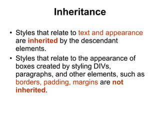 Inheritance
• Styles that relate to text and appearance
are inherited by the descendant
elements.
• Styles that relate to the appearance of
boxes created by styling DIVs,
paragraphs, and other elements, such as
borders, padding, margins are not
inherited.
 