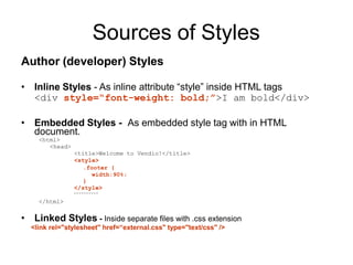Sources of Styles
Author (developer) Styles
• Inline Styles - As inline attribute “style” inside HTML tags
<div style=“font-weight: bold;”>I am bold</div>
• Embedded Styles - As embedded style tag with in HTML
document.
<html>
<head>
<title>Welcome to Vendio!</title>
<style>
.footer {
width:90%;
}
</style>
</html>
• Linked Styles - Inside separate files with .css extension
<link rel="stylesheet" href=“external.css" type="text/css" />
 