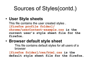 Sources of Styles(contd.)
• User Style sheets
This file contains the user created styles .
[firefox profile folder]/
chrome/userContent-example.css is the
current user’s style sheet file for the
firefox.
• Browser default style sheet
This file contains default styles for all users of a
browser
[firefox folder]/res/html.css is the
default style sheet file for the firefox.
 