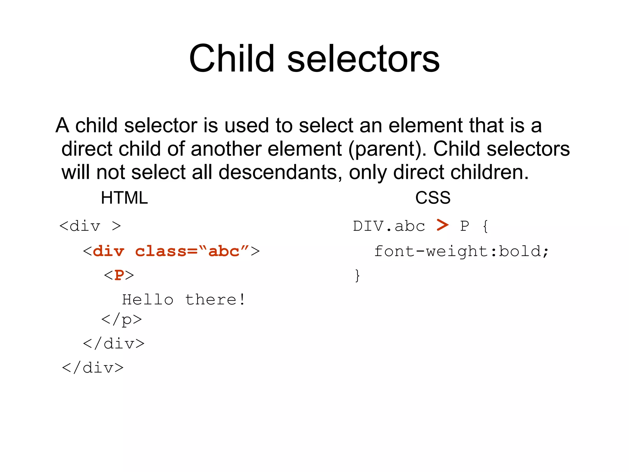Child selectors A child selector is used to select an element that is a direct child of another element (parent). Child selectors will not select all descendants, only direct children.  HTML CSS <div > DIV.abc  >  P {   < div class=“abc” >   font-weight:bold;    < P > }   Hello there!    </p>   </div> </div> 