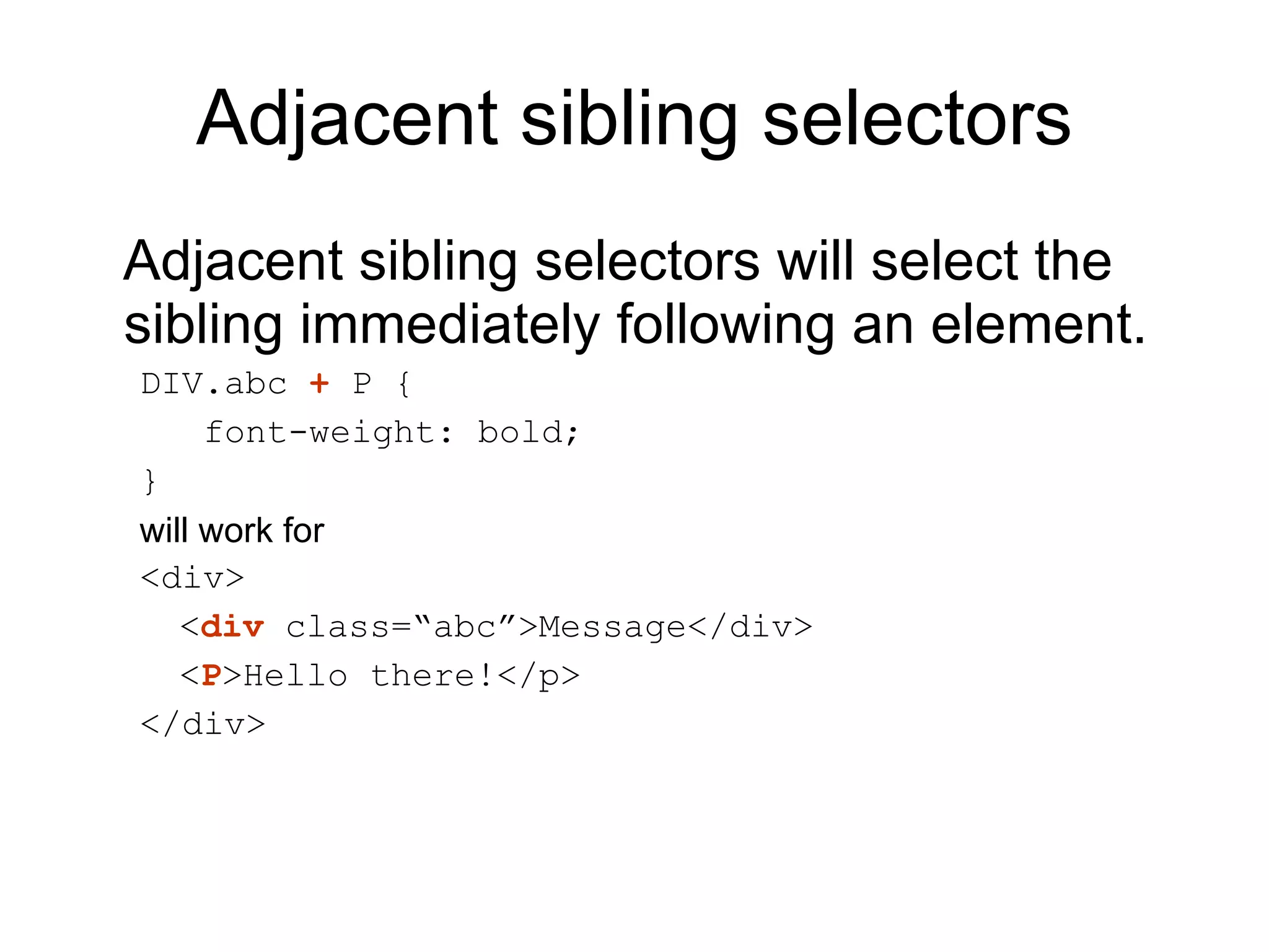 Adjacent sibling selectors Adjacent sibling selectors will select the sibling immediately following an element.  DIV.abc  +  P { font-weight: bold; } will work for  <div> < div  class=“abc”>Message</div> < P >Hello there!</p> </div> 