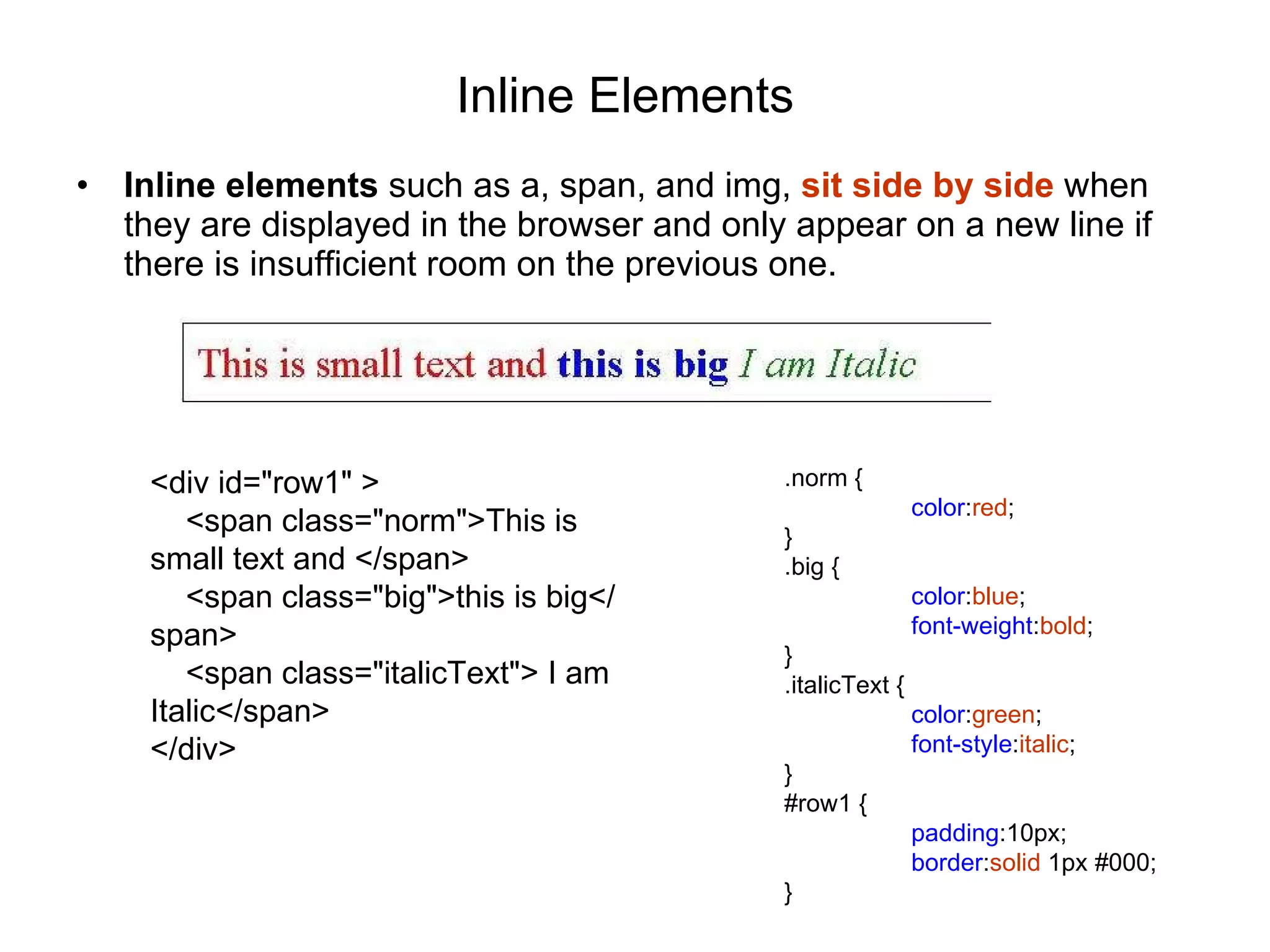 Inline Elements   Inline elements  such as a, span, and img,  sit side by side  when they are displayed in the browser and only appear on a new line if there is insufficient room on the previous one. <div id=&quot;row1&quot; > <span class=&quot;norm&quot;>This is small text and </span> <span class=&quot;big&quot;>this is big</span> <span class=&quot;italicText&quot;> I am Italic</span> </div> .norm { color : red ; } .big { color : blue ; font-weight : bold ; } .italicText { color : green ; font-style : italic ; } #row1 { padding :10px; border : solid  1px #000; } 