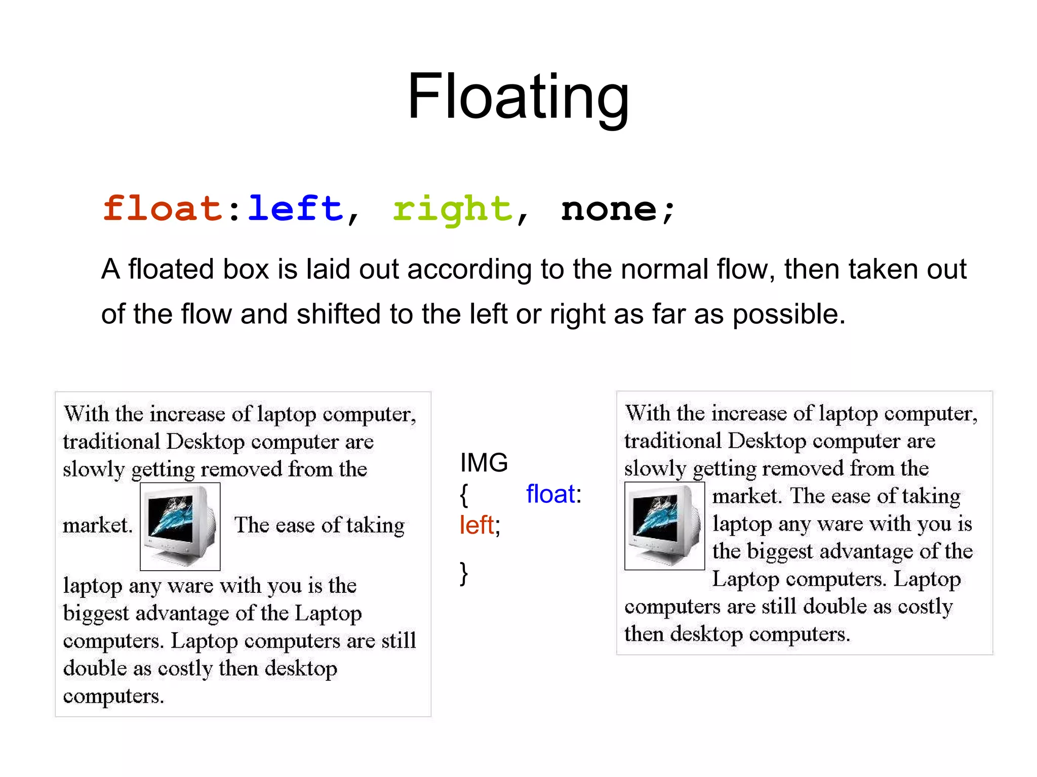 Floating float : left ,  right ,  none ; A floated box is laid out according to the normal flow, then taken out of the flow and shifted to the left or right as far as possible.   IMG {  float : left ; } 