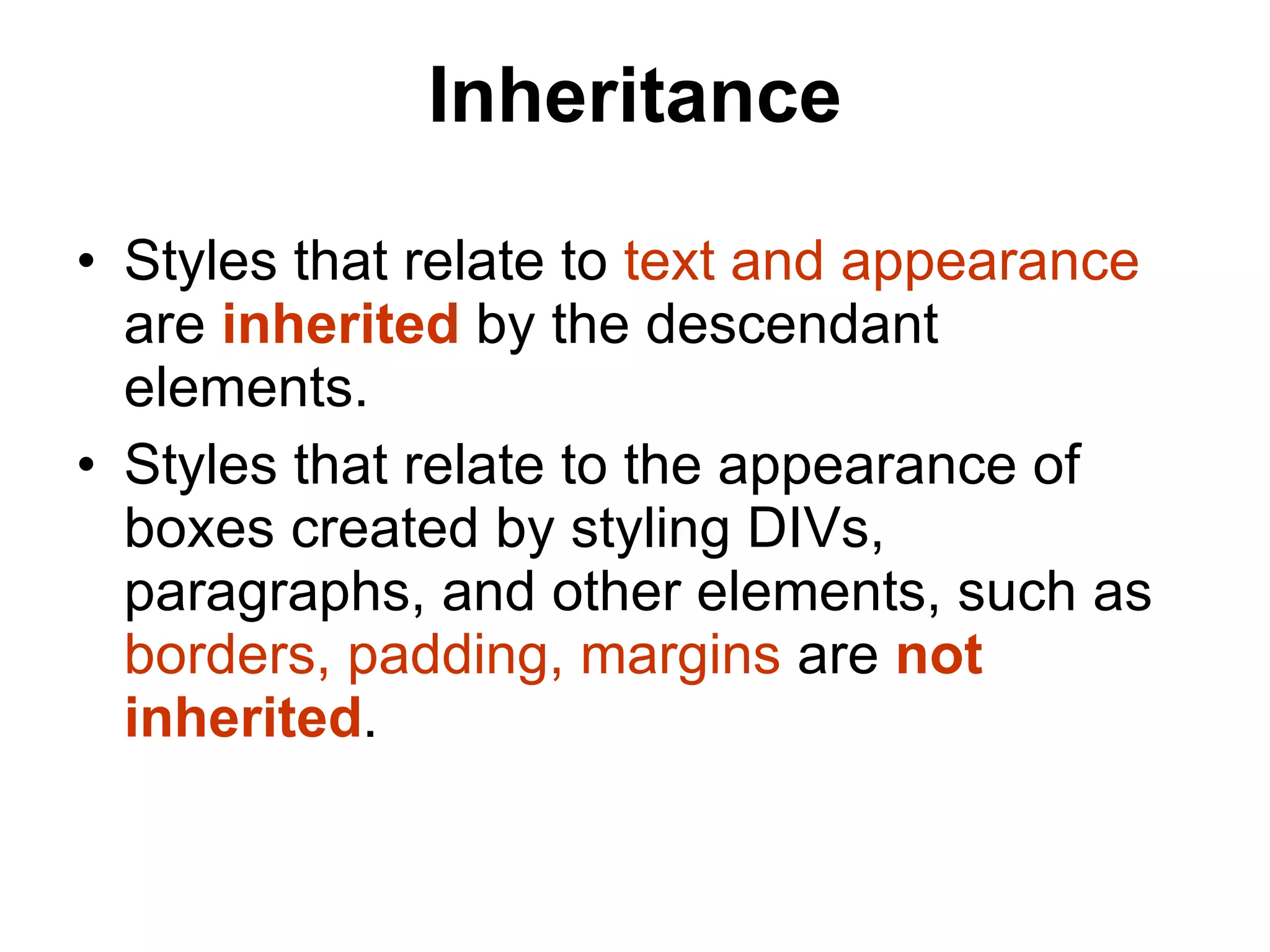 Inheritance Styles that relate to  text and appearance   are  inherited  by the descendant elements.  Styles that relate to the appearance of boxes created by styling DIVs, paragraphs, and other elements, such as  borders, padding, margins  are  not inherited .  