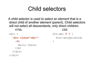 Child selectors A child selector is used to select an element that is a direct child of another element (parent). Child selectors will not select all descendants, only direct children.  HTML CSS <div > DIV.abc  >  P {   < div class=“abc” >   font-weight:bold;    < P > }   Hello there!    </p>   </div> </div> 