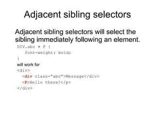 Adjacent sibling selectors Adjacent sibling selectors will select the sibling immediately following an element.  DIV.abc  +  P { font-weight: bold; } will work for  <div> < div  class=“abc”>Message</div> < P >Hello there!</p> </div> 