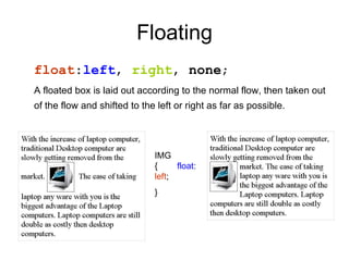 Floating float : left ,  right ,  none ; A floated box is laid out according to the normal flow, then taken out of the flow and shifted to the left or right as far as possible.   IMG {  float : left ; } 