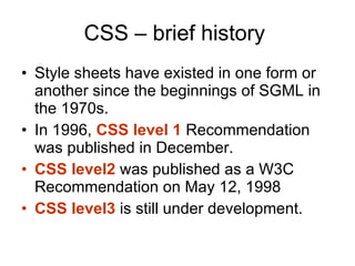 CSS – brief history  Style sheets have existed in one form or another since the beginnings of SGML in the 1970s. In 1996,  CSS level 1  Recommendation was published in December.  CSS level2  was published as a W3C Recommendation on May 12, 1998  CSS level3  is still under development. 