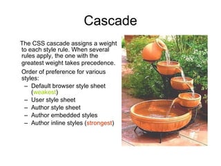 Cascade The CSS cascade assigns a weight to each style rule. When several rules apply, the one with the greatest weight takes precedence.   Order of preference for various styles: Default browser style sheet ( weakest )  User style sheet Author style sheet Author embedded styles Author inline styles ( strongest ) 