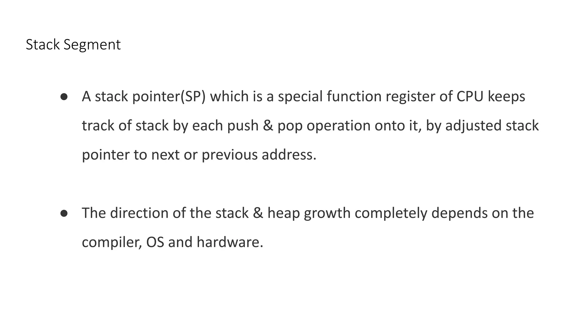 Stack Segment
● A stack pointer(SP) which is a special function register of CPU keeps
track of stack by each push & pop operation onto it, by adjusted stack
pointer to next or previous address.
● The direction of the stack & heap growth completely depends on the
compiler, OS and hardware.
 