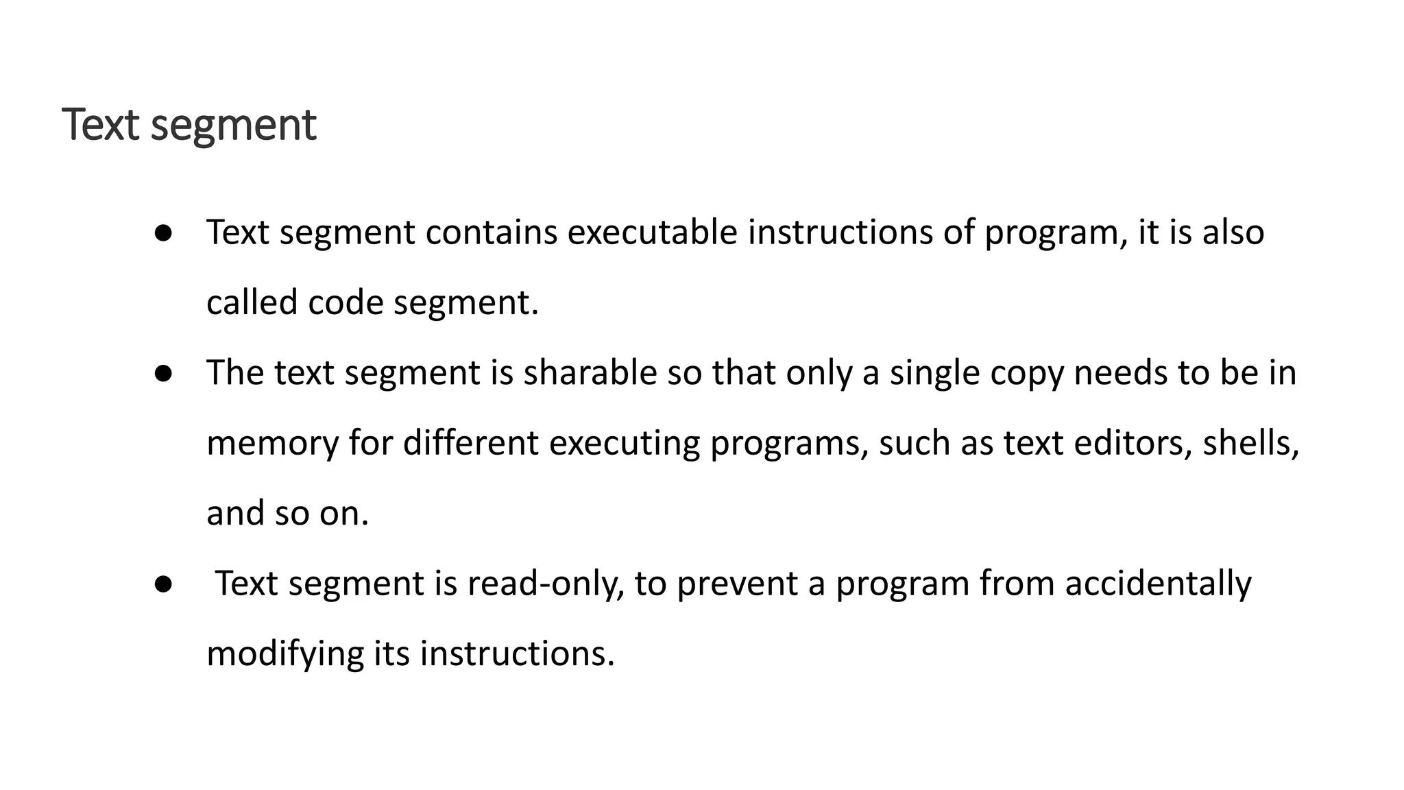 Text segment
● Text segment contains executable instructions of program, it is also
called code segment.
● The text segment is sharable so that only a single copy needs to be in
memory for different executing programs, such as text editors, shells,
and so on.
● Text segment is read-only, to prevent a program from accidentally
modifying its instructions.
 