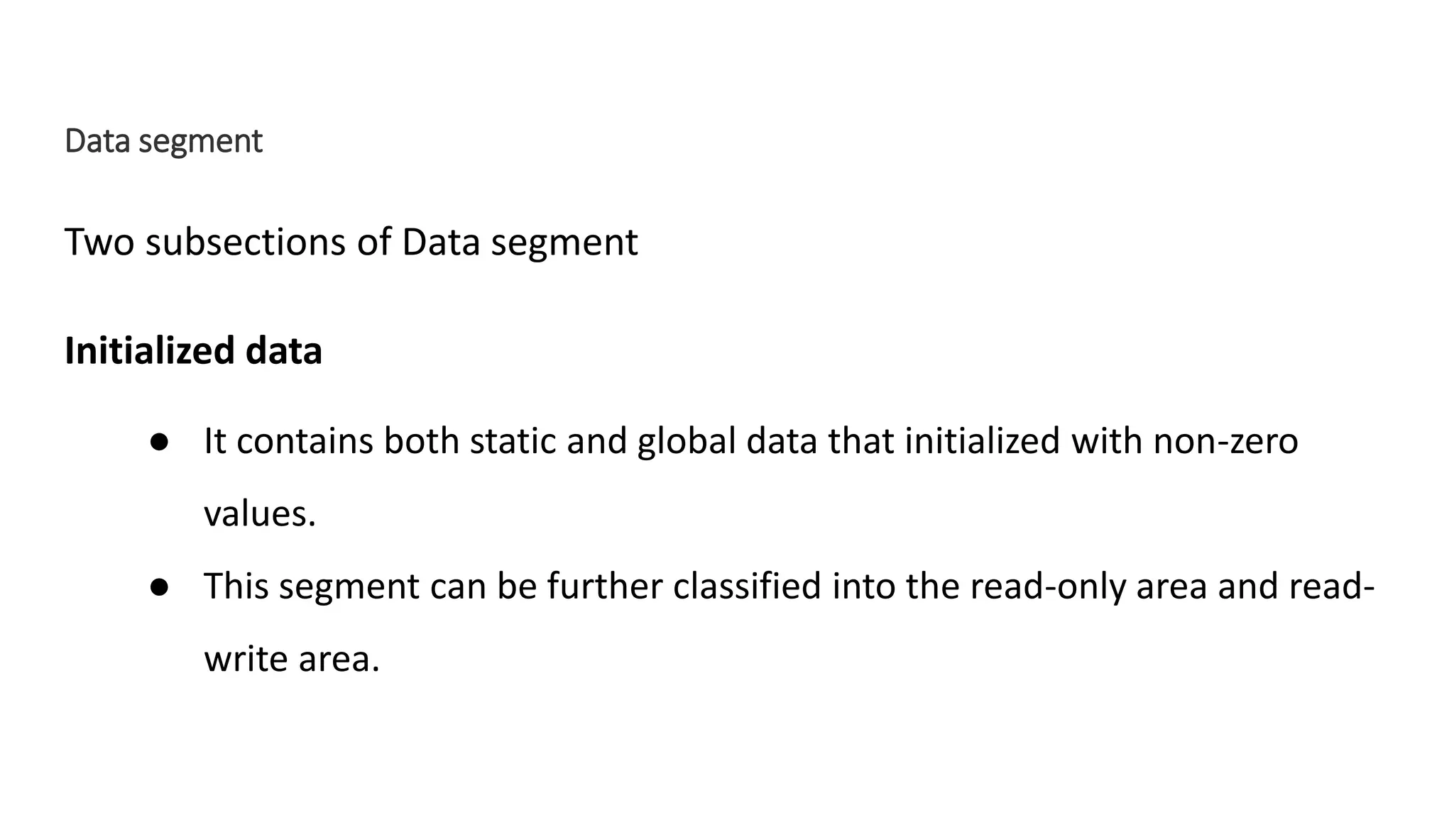 Data segment
Two subsections of Data segment
Initialized data
● It contains both static and global data that initialized with non-zero
values.
● This segment can be further classified into the read-only area and read-
write area.
 