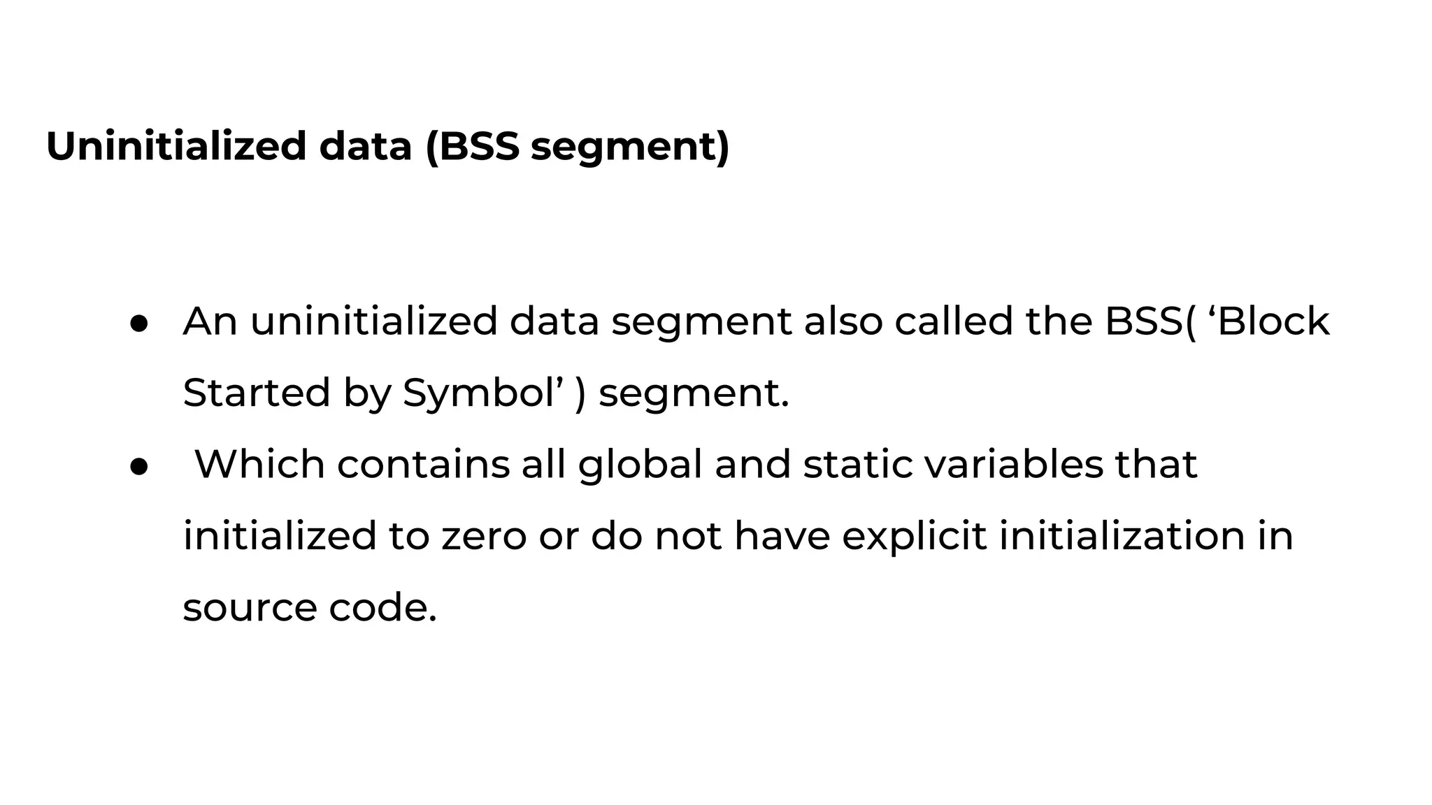 Uninitialized data (BSS segment)
● An uninitialized data segment also called the BSS( ‘Block
Started by Symbol’ ) segment.
● Which contains all global and static variables that
initialized to zero or do not have explicit initialization in
source code.
 